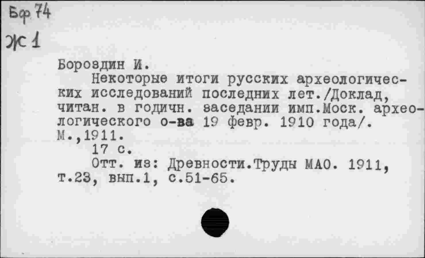 ﻿Б<р 74
Леї
Бороздин И.
Некоторые итоги русских археологических исследований последних лет./Доклад, читан, в годичн. заседании имп.Моск. архео логического о-ва 19 февр. 1910 года/.
М.,1911.
17 с.
Отт. из: Древности.Труды МАО. 1911, т.23, вып.1, с.51-65.